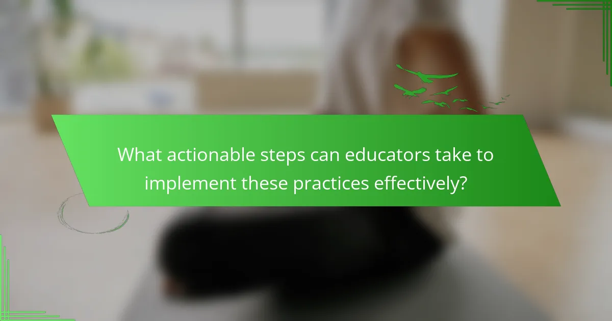 What actionable steps can educators take to implement these practices effectively?